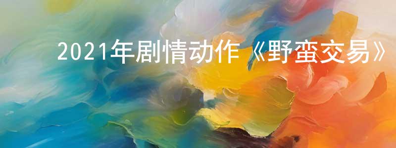 ﻿蔡益燕的个人主页,﻿2021年剧情动作《野蛮交易》BD中字迅雷下载_电影天堂